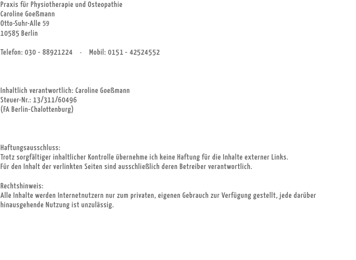 Praxis für Physiotherapie und Osteopathie
Caroline Goeßmann
Otto-Suhr-Alle 59
10585 Berlin Telefon: 030 - 88921224 · Mobil: 0151 - 42524552 Inhaltlich verantwortlich: Caroline Goeßmann
Steuer-Nr.: 13/311/60496 (FA Berlin-Chalottenburg) Haftungsausschluss:
Trotz sorgfältiger inhaltlicher Kontrolle übernehme ich keine Haftung für die Inhalte externer Links. Für den Inhalt der verlinkten Seiten sind ausschließlich deren Betreiber verantwortlich. Rechtshinweis:
Alle Inhalte werden Internetnutzern nur zum privaten, eigenen Gebrauch zur Verfügung gestellt, jede darüber hinausgehende Nutzung ist unzulässig. 